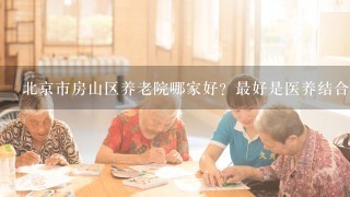 北京市房山区养老院哪家好？最好是医养结合形式的养老院，谢谢！