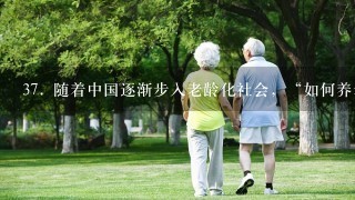 37. 随着中国逐渐步入老龄化社会，“如何养老”的问题将变得日益突出。日前，国务院正式出台《关于加快发展养老服务业的若干意见》，明确提出“开展老年人住房反向抵押养老保险试点”。一时间，“以房养老”成为社会关注热点。不少专家表示，“以房养老”是对中国养老资源的积极补充，但在实际操作
