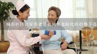 城市社区居家养老是我国在老龄化的趋势下选择的具有中国特色的养老服务方式，符合我国传统习俗，深受大部