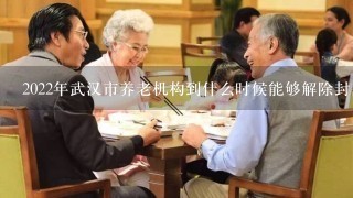 2022年武汉市养老机构到什么时候能够解除封闭管理？